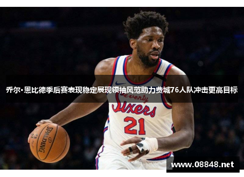 乔尔·恩比德季后赛表现稳定展现领袖风范助力费城76人队冲击更高目标