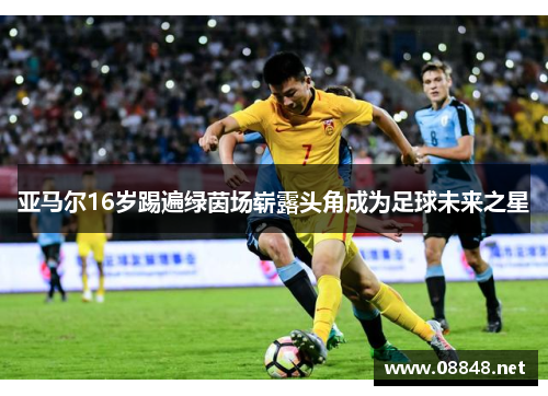 亚马尔16岁踢遍绿茵场崭露头角成为足球未来之星