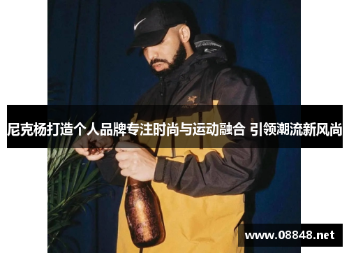 尼克杨打造个人品牌专注时尚与运动融合 引领潮流新风尚