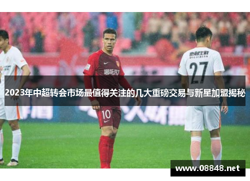 2023年中超转会市场最值得关注的几大重磅交易与新星加盟揭秘
