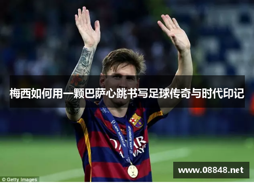 梅西如何用一颗巴萨心跳书写足球传奇与时代印记