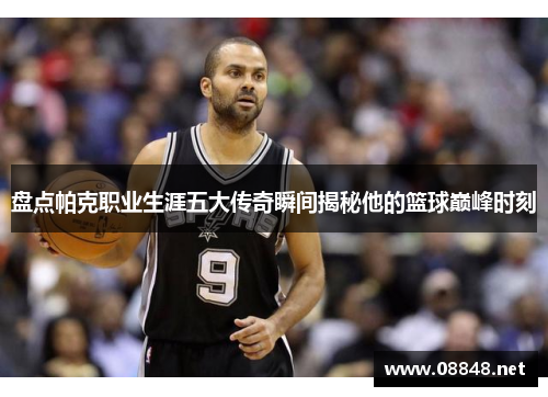 盘点帕克职业生涯五大传奇瞬间揭秘他的篮球巅峰时刻