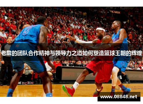 老詹的团队合作精神与领导力之道如何塑造篮球王朝的辉煌