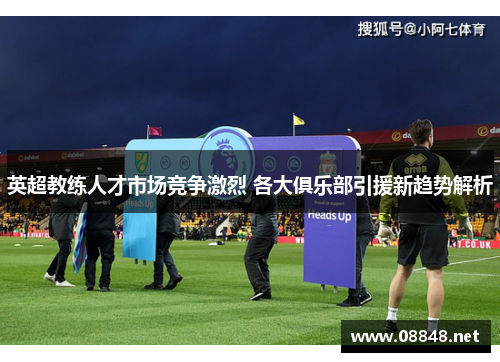 英超教练人才市场竞争激烈 各大俱乐部引援新趋势解析