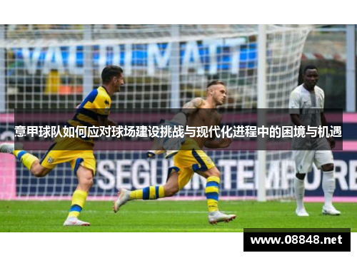 意甲球队如何应对球场建设挑战与现代化进程中的困境与机遇