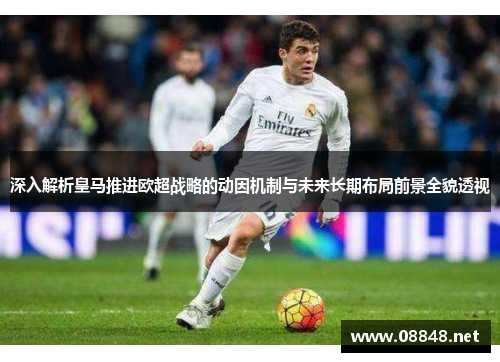 深入解析皇马推进欧超战略的动因机制与未来长期布局前景全貌透视 深入解析皇马推进欧超战略的动因机制与未来长期布局前景全貌透视