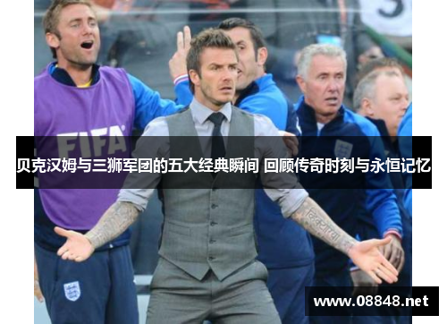 贝克汉姆与三狮军团的五大经典瞬间 回顾传奇时刻与永恒记忆