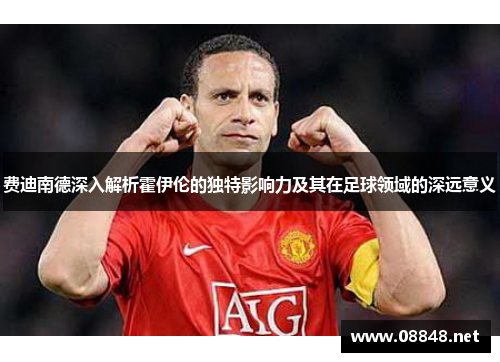 费迪南德深入解析霍伊伦的独特影响力及其在足球领域的深远意义