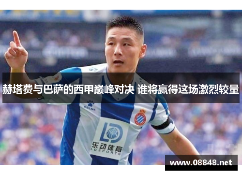 赫塔费与巴萨的西甲巅峰对决 谁将赢得这场激烈较量